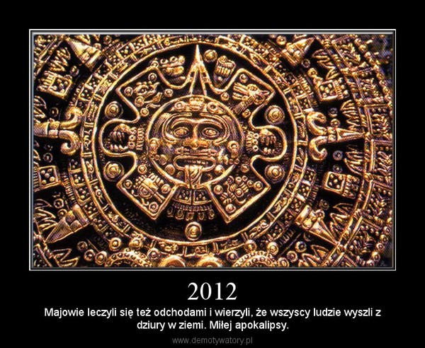 2012 – Majowie leczyli się też odchodami i wierzyli, że wszyscy ludzie wyszli zdziury w ziemi. Miłej apokalipsy. 