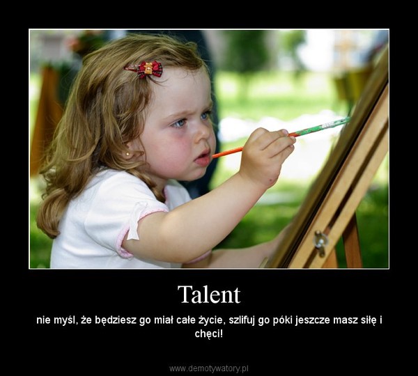 Talent – nie myśl, że będziesz go miał całe życie, szlifuj go póki jeszcze masz siłę i chęci! 