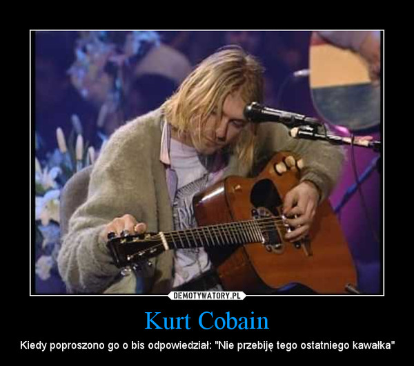 Kurt Cobain –  Kiedy poproszono go o bis odpowiedział: "Nie przebiję tego ostatniego kawałka" 