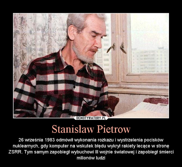 Stanisław Pietrow – 26 września 1983 odmówił wykonania rozkazu i wystrzelenia pocisków nuklearnych, gdy komputer na wskutek błędu wykrył rakiety lecące w stronę ZSRR. Tym samym zapobiegł wybuchowi III wojnie światowej i zapobiegł śmierci milionów ludzi 
