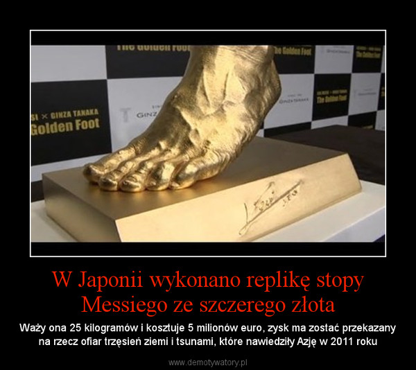 W Japonii wykonano replikę stopy Messiego ze szczerego złota – Waży ona 25 kilogramów i kosztuje 5 milionów euro, zysk ma zostać przekazany na rzecz ofiar trzęsień ziemi i tsunami, które nawiedziły Azję w 2011 roku 