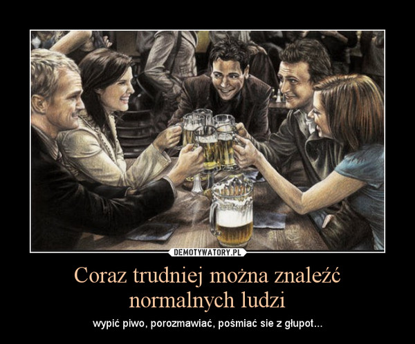 Coraz trudniej można znaleźć normalnych ludzi – wypić piwo, porozmawiać, pośmiać sie z głupot... 