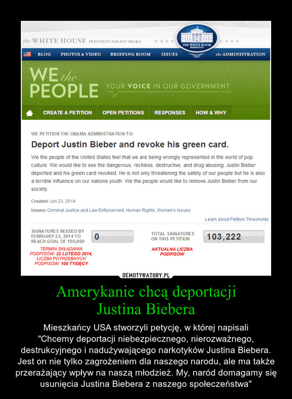 Amerykanie chcą deportacjiJustina Biebera – Mieszkańcy USA stworzyli petycję, w której napisali"Chcemy deportacji niebezpiecznego, nierozważnego, destrukcyjnego i nadużywającego narkotyków Justina Biebera. Jest on nie tylko zagrożeniem dla naszego narodu, ale ma także przerażający wpływ na naszą młodzież. My, naród domagamy się usunięcia Justina Biebera z naszego społeczeństwa" 