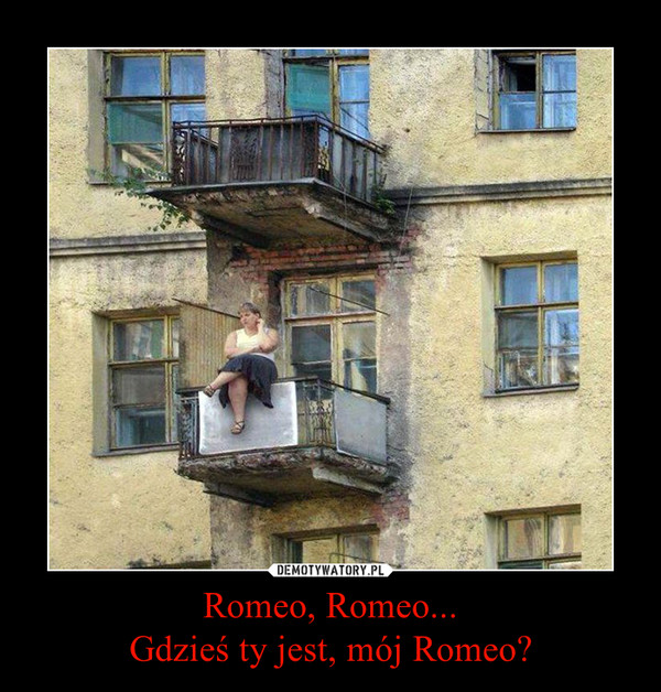 Romeo, Romeo...Gdzieś ty jest, mój Romeo? –  