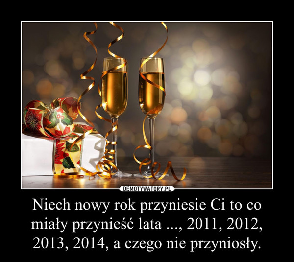 Niech nowy rok przyniesie Ci to co miały przynieść lata ..., 2011, 2012, 2013, 2014, a czego nie przyniosły.