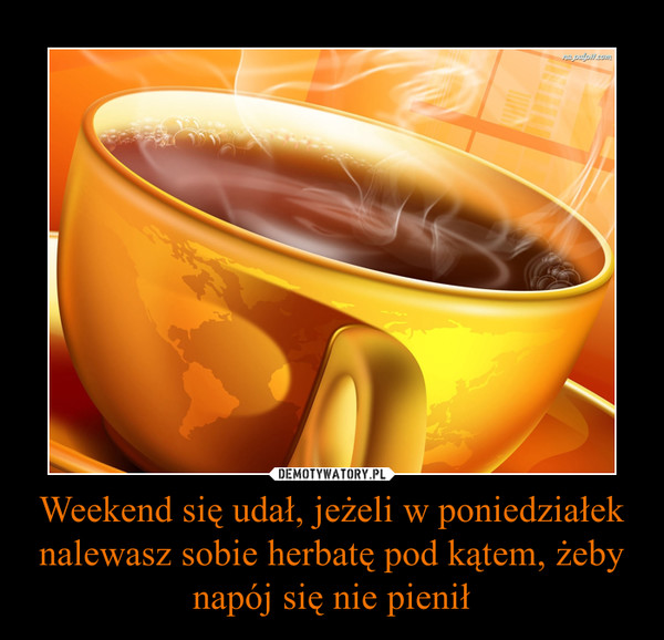 Weekend się udał, jeżeli w poniedziałek nalewasz sobie herbatę pod kątem, żeby napój się nie pienił –  