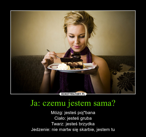 Ja: czemu jestem sama? – Mózg: jesteś poj*banaCiało: jesteś grubaTwarz: jesteś brzydkaJedzenie: nie martw się skarbie, jestem tu 