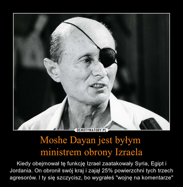 Moshe Dayan jest byłym ministrem obrony Izraela – Kiedy obejmował tę funkcję Izrael zaatakowały Syria, Egipt i Jordania. On obronił swój kraj i zajął 25% powierzchni tych trzech agresorów. I ty się szczycisz, bo wygrałeś "wojnę na komentarze" 