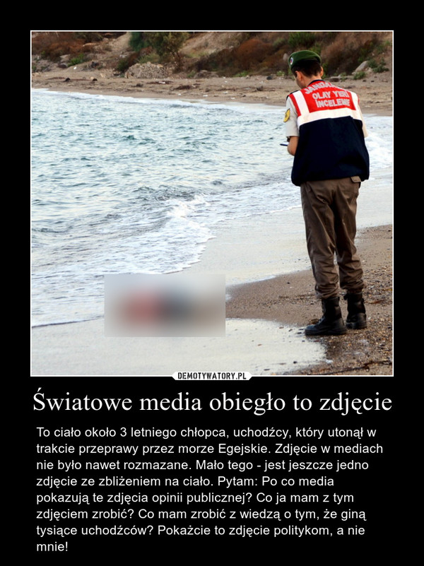 Światowe media obiegło to zdjęcie – To ciało około 3 letniego chłopca, uchodźcy, który utonął w trakcie przeprawy przez morze Egejskie. Zdjęcie w mediach nie było nawet rozmazane. Mało tego - jest jeszcze jedno zdjęcie ze zbliżeniem na ciało. Pytam: Po co media pokazują te zdjęcia opinii publicznej? Co ja mam z tym zdjęciem zrobić? Co mam zrobić z wiedzą o tym, że giną tysiące uchodźców? Pokażcie to zdjęcie politykom, a nie mnie! 