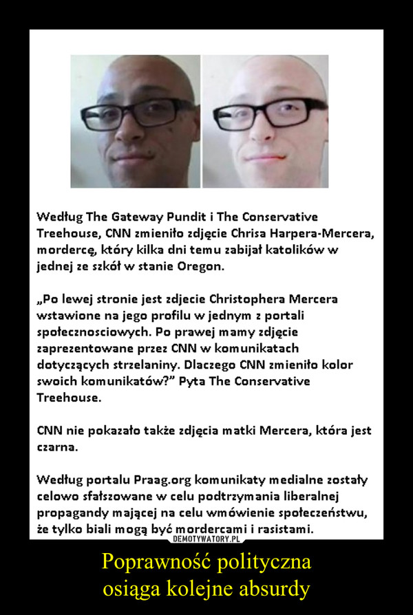 Poprawność politycznaosiąga kolejne absurdy –  Według The Gateway Pundit i The Conservative Treehouse, CNN zmieniło zdjęcie Chrisa Harpera-Mercera, mordercę, który kilka dni temu zabijał katolików w jednej ze szkół w stanie Oregon. „Po lewej stronie jest zdjecie Christophera Mercera wstawione na jego profilu w jednym z portali społecznosciowych. Po prawej mamy zdjęcie zaprezentowane przez CNN w komunikatach dotyczących strzelaniny. Dlaczego CNN zmieniło kolor swoich komunikatów?" Pyta The Conservative Treehouse. CNN nie pokazało także zdjęcia matki Mercera, która jest czarna. Według portalu Praag.org komunikaty medialne zostały celowo sfałszowane w celu podtrzymania liberalnej propagandy mającej na celu wmówienie społeczeństwu, że tylko biali mogą być mordercami i rasistami. 
