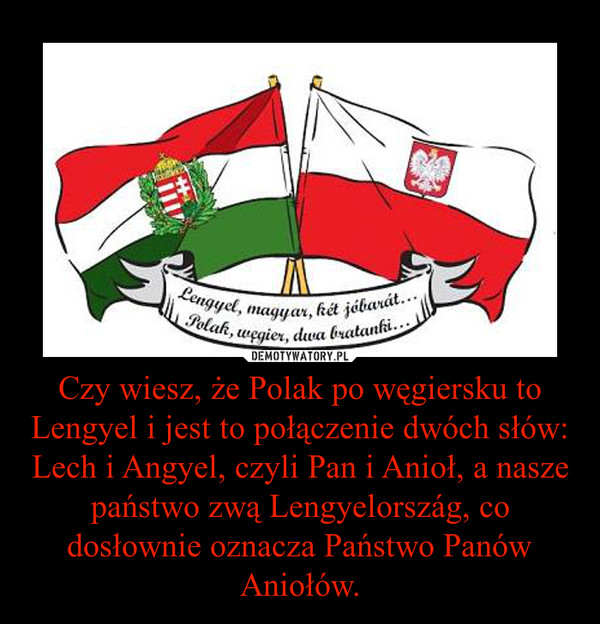 Czy wiesz, że Polak po węgiersku to Lengyel i jest to połączenie dwóch słów: Lech i Angyel, czyli Pan i Anioł, a nasze państwo zwą Lengyelország, co dosłownie oznacza Państwo Panów Aniołów. –  