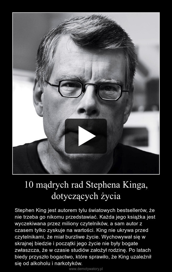 10 mądrych rad Stephena Kinga, dotyczących życia – Stephen King jest autorem tylu światowych bestsellerów, że nie trzeba go nikomu przedstawiać. Każda jego książka jest wyczekiwana przez miliony czytelników, a sam autor z czasem tylko zyskuje na wartości. King nie ukrywa przed czytelnikami, że miał burzliwe życie. Wychowywał się w skrajnej biedzie i początki jego życie nie były bogate zwłaszcza, że w czasie studiów założył rodzinę. Po latach biedy przyszło bogactwo, które sprawiło, że King uzależnił się od alkoholu i narkotyków. 