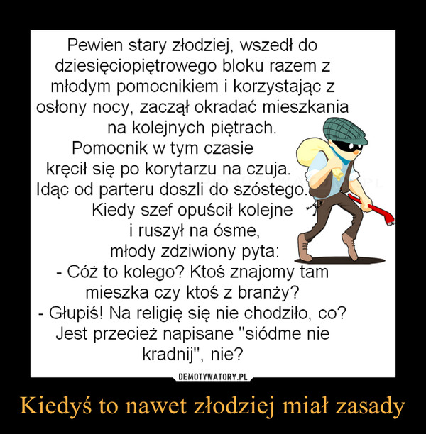 Kiedyś to nawet złodziej miał zasady –  Pewien stary złodziej, wszedł dodziesięciopiętrowego bloku razem zmłodym pomocnikiem i korzystając zosłony nocy, zaczął okradać mieszkaniana kolejnych piętrach.Pomocnik w tym czasiekręcił się po korytarzu na czuja.Idąc od parteru doszli doKiedy szef opuścił kolejnei ruszył na ósme,młody zdziwiony pyta:- Cóż to kolego? Ktoś znajomy tammieszka czy ktoś z branży?- Głupiś! Na religię się nie chodziło, co?Jest przecież napisane "siódme niekradnij", nie?