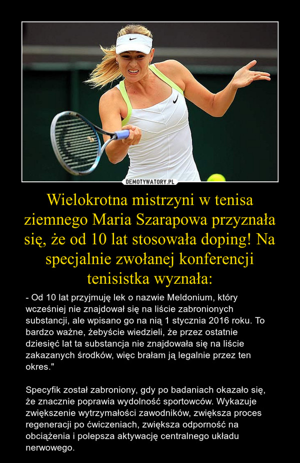 Wielokrotna mistrzyni w tenisa ziemnego Maria Szarapowa przyznała się, że od 10 lat stosowała doping! Na specjalnie zwołanej konferencji tenisistka wyznała: – - Od 10 lat przyjmuję lek o nazwie Meldonium, który wcześniej nie znajdował się na liście zabronionych substancji, ale wpisano go na nią 1 stycznia 2016 roku. To bardzo ważne, żebyście wiedzieli, że przez ostatnie dziesięć lat ta substancja nie znajdowała się na liście zakazanych środków, więc brałam ją legalnie przez ten okres."Specyfik został zabroniony, gdy po badaniach okazało się, że znacznie poprawia wydolność sportowców. Wykazuje zwiększenie wytrzymałości zawodników, zwiększa proces regeneracji po ćwiczeniach, zwiększa odporność na obciążenia i polepsza aktywację centralnego układu nerwowego. 