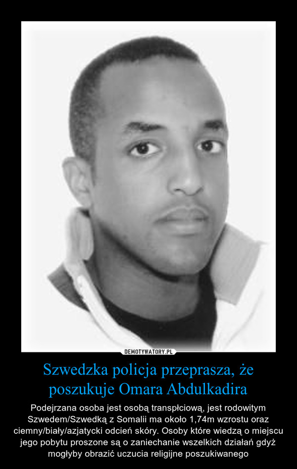 Szwedzka policja przeprasza, że poszukuje Omara Abdulkadira – Podejrzana osoba jest osobą transpłciową, jest rodowitym Szwedem/Szwedką z Somalii ma około 1,74m wzrostu oraz ciemny/biały/azjatycki odcień skóry. Osoby które wiedzą o miejscu jego pobytu proszone są o zaniechanie wszelkich działań gdyż mogłyby obrazić uczucia religijne poszukiwanego 