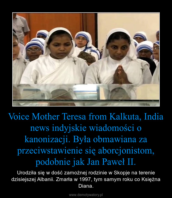 Voice Mother Teresa from Kalkuta, India news indyjskie wiadomości o kanonizacji. Była obmawiana za przeciwstawienie się aborcjonistom, podobnie jak Jan Paweł II. – Urodziła się w dość zamożnej rodzinie w Skopje na terenie dzisiejszej Albanii. Zmarła w 1997, tym samym roku co Księżna Diana. 