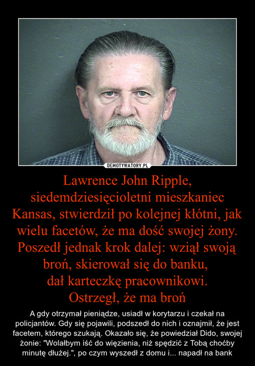 Lawrence John Ripple, siedemdziesięcioletni mieszkaniec Kansas, stwierdził po kolejnej kłótni, jak wielu facetów, że ma dość swojej żony. Poszedł jednak krok dalej: wziął swoją broń, skierował się do banku, 
dał karteczkę pracownikowi.
Ostrzegł, że ma bro