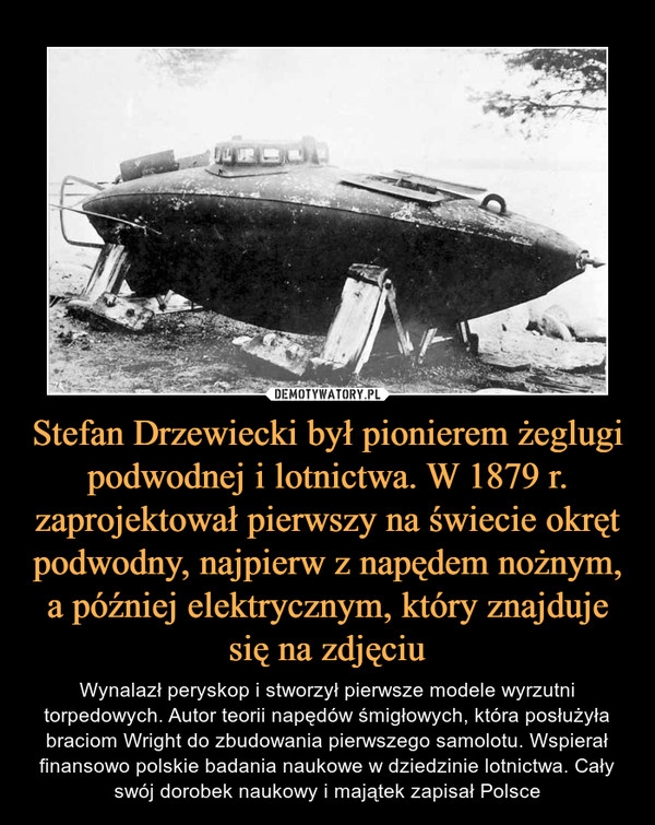 Stefan Drzewiecki był pionierem żeglugi podwodnej i lotnictwa. W 1879 r. zaprojektował pierwszy na świecie okręt podwodny, najpierw z napędem nożnym, a później elektrycznym, który znajduje się na zdjęciu