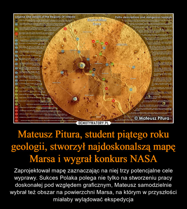 Mateusz Pitura, student piątego roku geologii, stworzył najdoskonalszą mapę Marsa i wygrał konkurs NASA – Zaprojektował mapę zaznaczając na niej trzy potencjalne cele wyprawy. Sukces Polaka polega nie tylko na stworzeniu pracy doskonałej pod względem graficznym, Mateusz samodzielnie wybrał też obszar na powierzchni Marsa, na którym w przyszłości miałaby wylądować ekspedycja 