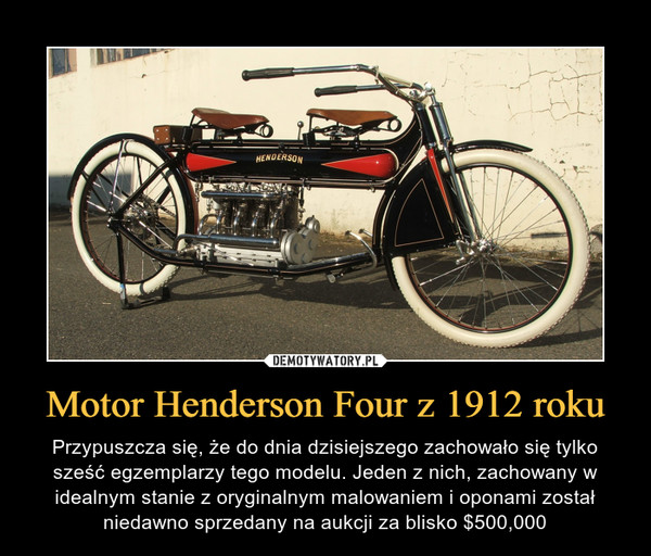 Motor Henderson Four z 1912 roku – Przypuszcza się, że do dnia dzisiejszego zachowało się tylko sześć egzemplarzy tego modelu. Jeden z nich, zachowany w idealnym stanie z oryginalnym malowaniem i oponami został niedawno sprzedany na aukcji za blisko $500,000 