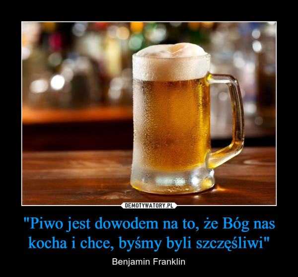 "Piwo jest dowodem na to, że Bóg nas kocha i chce, byśmy byli szczęśliwi" – Benjamin Franklin 