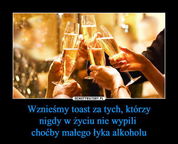Wznieśmy toast za tych, którzynigdy w życiu nie wypili choćby małego łyka alkoholu –  