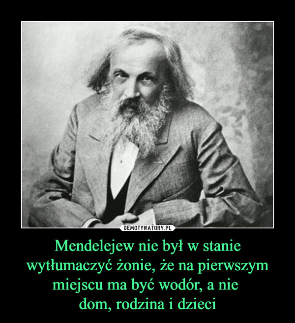 Mendelejew nie był w stanie wytłumaczyć żonie, że na pierwszym miejscu ma być wodór, a nie 
dom, rodzina i dzieci