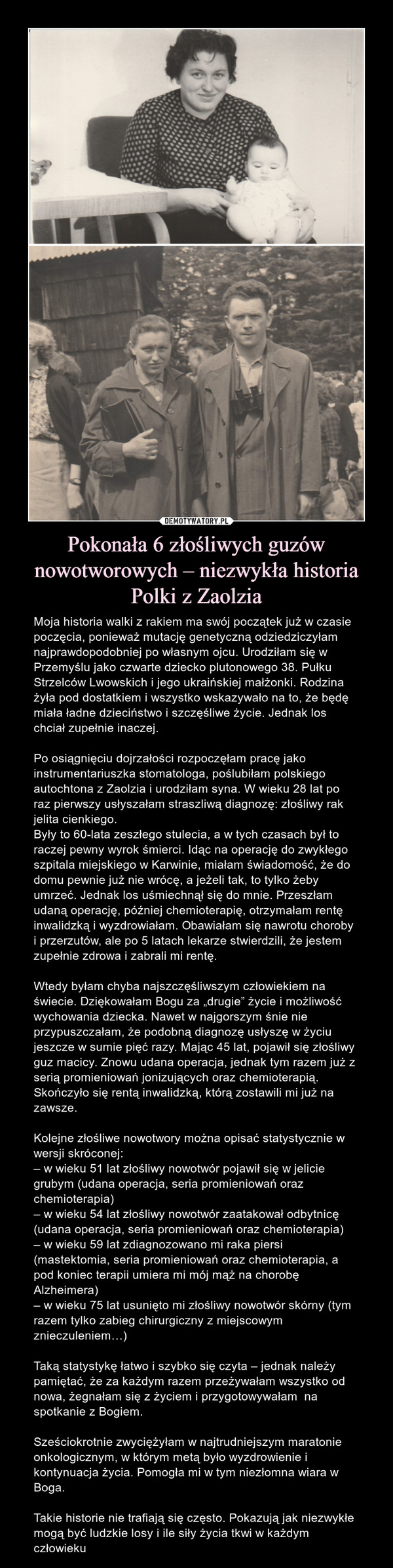 Pokonała 6 złośliwych guzów nowotworowych – niezwykła historia Polki z Zaolzia – Moja historia walki z rakiem ma swój początek już w czasie poczęcia, ponieważ mutację genetyczną odziedziczyłam najprawdopodobniej po własnym ojcu. Urodziłam się w Przemyślu jako czwarte dziecko plutonowego 38. Pułku Strzelców Lwowskich i jego ukraińskiej małżonki. Rodzina żyła pod dostatkiem i wszystko wskazywało na to, że będę miała ładne dzieciństwo i szczęśliwe życie. Jednak los chciał zupełnie inaczej. Po osiągnięciu dojrzałości rozpoczęłam pracę jako instrumentariuszka stomatologa, poślubiłam polskiego autochtona z Zaolzia i urodziłam syna. W wieku 28 lat po raz pierwszy usłyszałam straszliwą diagnozę: złośliwy rak jelita cienkiego.Były to 60-lata zeszłego stulecia, a w tych czasach był to raczej pewny wyrok śmierci. Idąc na operację do zwykłego szpitala miejskiego w Karwinie, miałam świadomość, że do domu pewnie już nie wrócę, a jeżeli tak, to tylko żeby umrzeć. Jednak los uśmiechnął się do mnie. Przeszłam udaną operację, później chemioterapię, otrzymałam rentę inwalidzką i wyzdrowiałam. Obawiałam się nawrotu choroby i przerzutów, ale po 5 latach lekarze stwierdzili, że jestem zupełnie zdrowa i zabrali mi rentę.Wtedy byłam chyba najszczęśliwszym człowiekiem na świecie. Dziękowałam Bogu za „drugie” życie i możliwość wychowania dziecka. Nawet w najgorszym śnie nie przypuszczałam, że podobną diagnozę usłyszę w życiu jeszcze w sumie pięć razy. Mając 45 lat, pojawił się złośliwy guz macicy. Znowu udana operacja, jednak tym razem już z serią promieniowań jonizujących oraz chemioterapią. Skończyło się rentą inwalidzką, którą zostawili mi już na zawsze.Kolejne złośliwe nowotwory można opisać statystycznie w wersji skróconej:– w wieku 51 lat złośliwy nowotwór pojawił się w jelicie grubym (udana operacja, seria promieniowań oraz chemioterapia)– w wieku 54 lat złośliwy nowotwór zaatakował odbytnicę (udana operacja, seria promieniowań oraz chemioterapia)– w wieku 59 lat zdiagnozowano mi raka piersi (mastektomia, seria promieniowań oraz chemioterapia, a pod koniec terapii umiera mi mój mąż na chorobę Alzheimera)– w wieku 75 lat usunięto mi złośliwy nowotwór skórny (tym razem tylko zabieg chirurgiczny z miejscowym znieczuleniem…)Taką statystykę łatwo i szybko się czyta – jednak należy pamiętać, że za każdym razem przeżywałam wszystko od nowa, żegnałam się z życiem i przygotowywałam  na spotkanie z Bogiem. Sześciokrotnie zwyciężyłam w najtrudniejszym maratonie onkologicznym, w którym metą było wyzdrowienie i kontynuacja życia. Pomogła mi w tym niezłomna wiara w Boga.Takie historie nie trafiają się często. Pokazują jak niezwykłe mogą być ludzkie losy i ile siły życia tkwi w każdym człowieku  