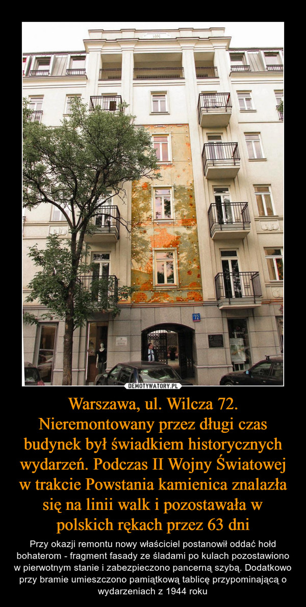 Warszawa, ul. Wilcza 72. Nieremontowany przez długi czas budynek był świadkiem historycznych wydarzeń. Podczas II Wojny Światowej w trakcie Powstania kamienica znalazła się na linii walk i pozostawała w polskich rękach przez 63 dni – Przy okazji remontu nowy właściciel postanowił oddać hołd bohaterom - fragment fasady ze śladami po kulach pozostawiono w pierwotnym stanie i zabezpieczono pancerną szybą. Dodatkowo przy bramie umieszczono pamiątkową tablicę przypominającą o wydarzeniach z 1944 roku 