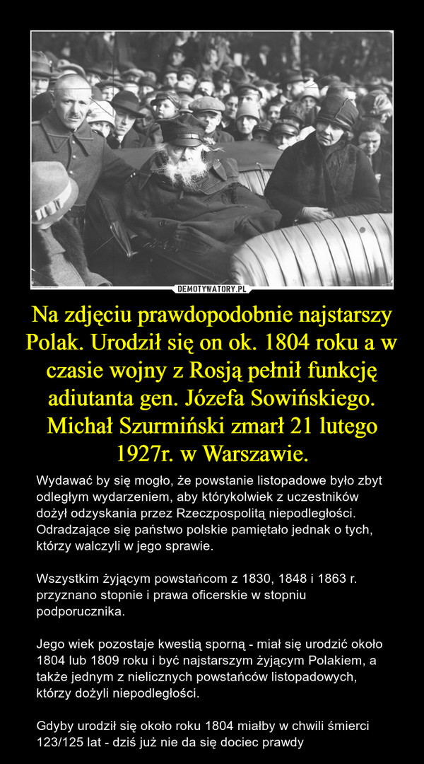 Na zdjęciu prawdopodobnie najstarszy Polak. Urodził się on ok. 1804 roku a w czasie wojny z Rosją pełnił funkcję adiutanta gen. Józefa Sowińskiego. Michał Szurmiński zmarł 21 lutego 1927r. w Warszawie.