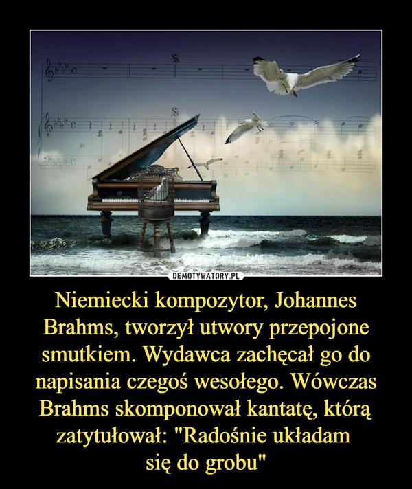 Niemiecki kompozytor, Johannes Brahms, tworzył utwory przepojone smutkiem. Wydawca zachęcał go do napisania czegoś wesołego. Wówczas Brahms skomponował kantatę, którą zatytułował: "Radośnie układam się do grobu" –  