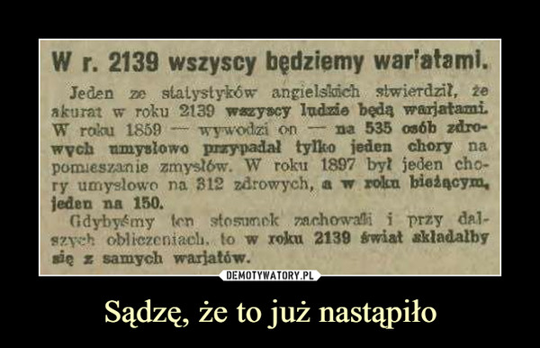 Sądzę, że to już nastąpiło –  W r. 2139 wszyscy będziemy war'stemi. Jeden ze statystyków angielsleich ,Iwierdzit, 2e akurat w roku 2139 Iffleysty Indzie bsda W raku 1859 — wyv...odzi on --- na 535 osbb zdro-wych umysłowo piarypadal tylko jeden chory na pornies.nie zmy.s1ów. W roku 1897 byt jeden ch,- ry un,lo•n na B12 zdrowych, a w roku bieżącym, jeden na 150. GdyMmy ,ttosunek ree.hoik-31, i przy d/1- ,z,, oblizeniae1i. lo w roku 2339 *wiat składany ato a samych wariatów. 