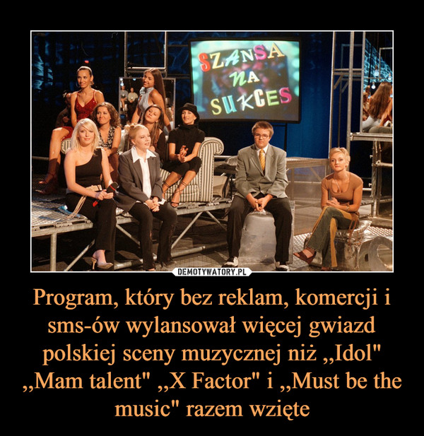 Program, który bez reklam, komercji i sms-ów wylansował więcej gwiazd polskiej sceny muzycznej niż ,,Idol" ,,Mam talent" ,,X Factor" i ,,Must be the music" razem wzięte –  