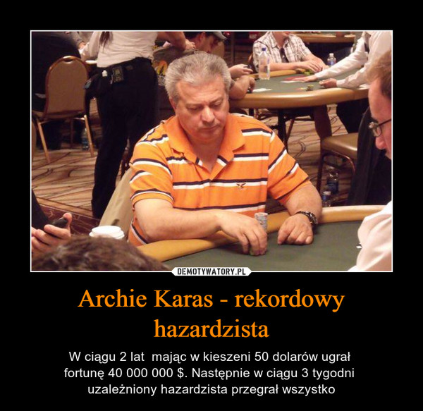 Archie Karas - rekordowy hazardzista – W ciągu 2 lat  mając w kieszeni 50 dolarów ugrał fortunę 40 000 000 $. Następnie w ciągu 3 tygodni uzależniony hazardzista przegrał wszystko 