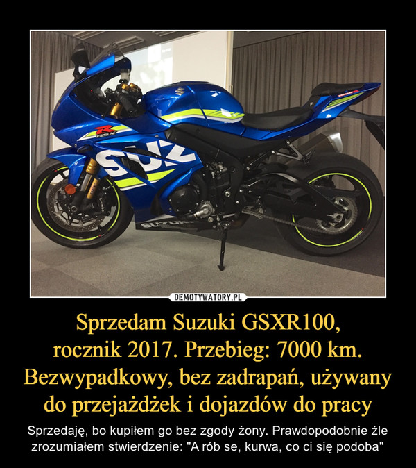 Sprzedam Suzuki GSXR100,rocznik 2017. Przebieg: 7000 km.Bezwypadkowy, bez zadrapań, używany do przejażdżek i dojazdów do pracy – Sprzedaję, bo kupiłem go bez zgody żony. Prawdopodobnie źle zrozumiałem stwierdzenie: "A rób se, kurwa, co ci się podoba" 