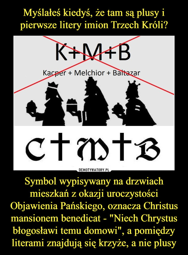 Symbol wypisywany na drzwiach mieszkań z okazji uroczystości Objawienia Pańskiego, oznacza Christus mansionem benedicat - "Niech Chrystus błogosławi temu domowi", a pomiędzy literami znajdują się krzyże, a nie plusy –  K+M+BKacper + Melchior + BaltazarCMB