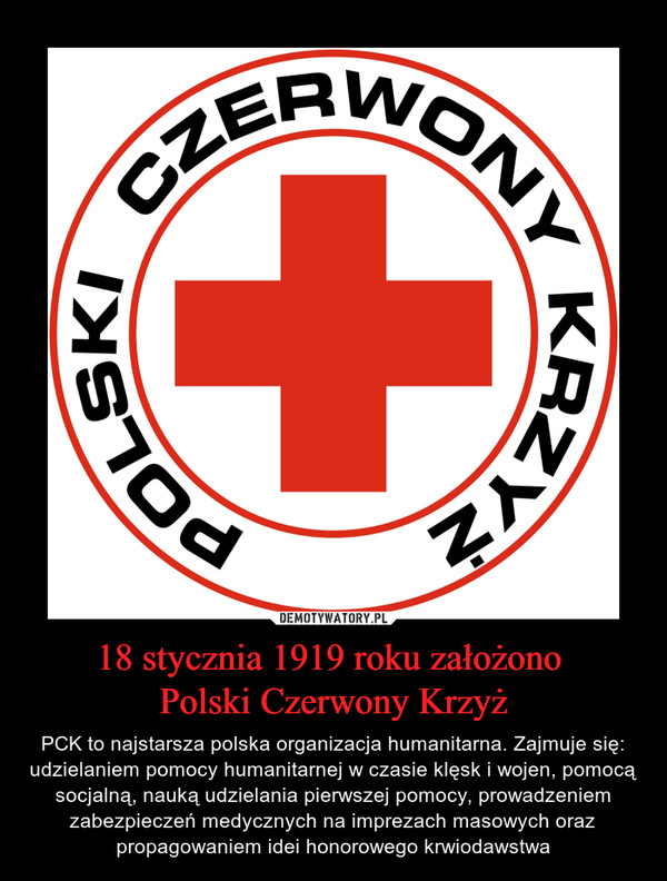 18 stycznia 1919 roku założono Polski Czerwony Krzyż – PCK to najstarsza polska organizacja humanitarna. Zajmuje się: udzielaniem pomocy humanitarnej w czasie klęsk i wojen, pomocą socjalną, nauką udzielania pierwszej pomocy, prowadzeniem zabezpieczeń medycznych na imprezach masowych oraz propagowaniem idei honorowego krwiodawstwa 