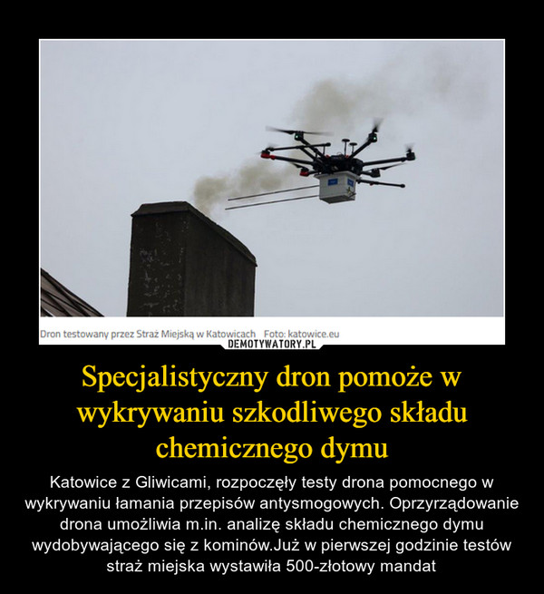 Specjalistyczny dron pomoże w wykrywaniu szkodliwego składu chemicznego dymu – Katowice z Gliwicami, rozpoczęły testy drona pomocnego w wykrywaniu łamania przepisów antysmogowych. Oprzyrządowanie drona umożliwia m.in. analizę składu chemicznego dymu wydobywającego się z kominów.Już w pierwszej godzinie testów straż miejska wystawiła 500-złotowy mandat 