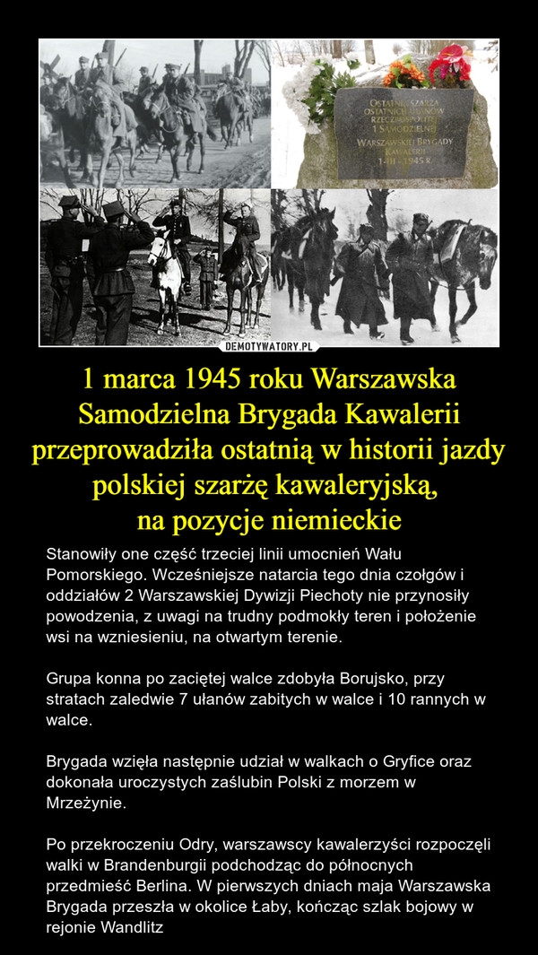 1 marca 1945 roku Warszawska Samodzielna Brygada Kawalerii przeprowadziła ostatnią w historii jazdy polskiej szarżę kawaleryjską, 
na pozycje niemieckie