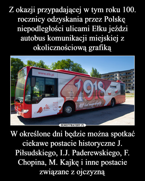 Z okazji przypadającej w tym roku 100. rocznicy odzyskania przez Polskę  niepodległości ulicami Ełku jeździ autobus komunikacji miejskiej z okolicznościową grafiką W określone dni będzie można spotkać ciekawe postacie historyczne J. Piłsudskiego, I.J. Paderewskiego, F. Chopina, M. Kajkę i inne postacie związane z ojczyzną