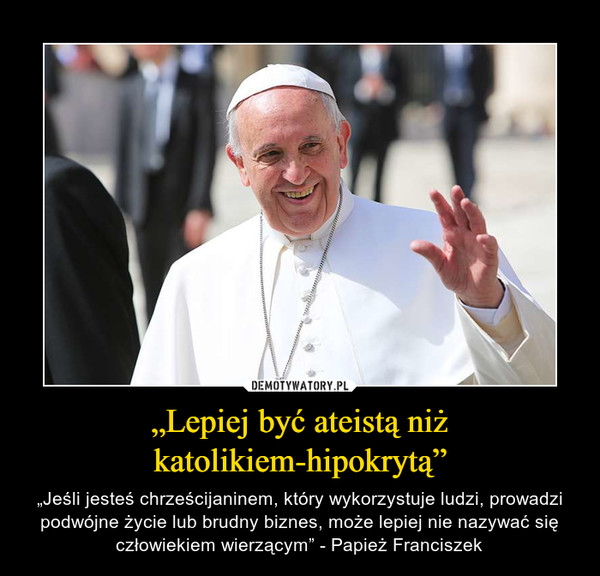 „Lepiej być ateistą niż katolikiem-hipokrytą” – „Jeśli jesteś chrześcijaninem, który wykorzystuje ludzi, prowadzi podwójne życie lub brudny biznes, może lepiej nie nazywać się człowiekiem wierzącym” - Papież Franciszek 