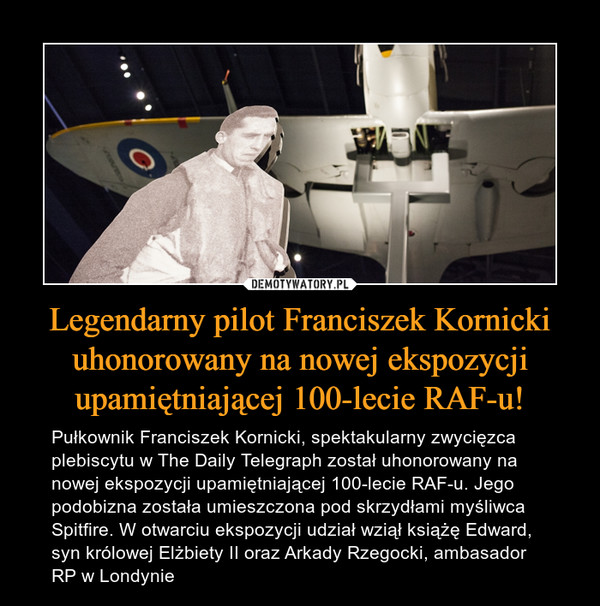 Legendarny pilot Franciszek Kornicki uhonorowany na nowej ekspozycji upamiętniającej 100-lecie RAF-u! – Pułkownik Franciszek Kornicki, spektakularny zwycięzca plebiscytu w The Daily Telegraph został uhonorowany na nowej ekspozycji upamiętniającej 100-lecie RAF-u. Jego podobizna została umieszczona pod skrzydłami myśliwca Spitfire. W otwarciu ekspozycji udział wziął książę Edward, syn królowej Elżbiety II oraz Arkady Rzegocki, ambasador RP w Londynie 