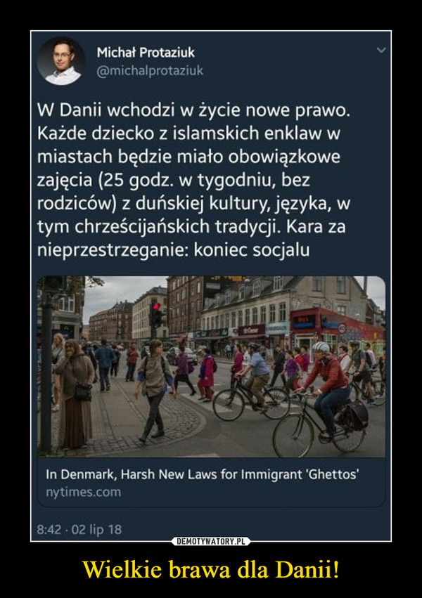 Wielkie brawa dla Danii! –  ,!!,, Michał Protaziuk giak, @michalprotazi, W Danii wchodzi w życie nowe prawo. Każde dziecko z islamskich enklaw w miastach będzie miało obowiązkowe zajęcia (25 godz. w tygodniu, bez rodziców) z duńskiej kultury, języka, w tym chrześcijańskich tradycji. Kara za nieprzestrzeganie: koniec socjalu In Denmark, Harsh New Laws for lmmigrant 'Ghettos. nytimes.com 