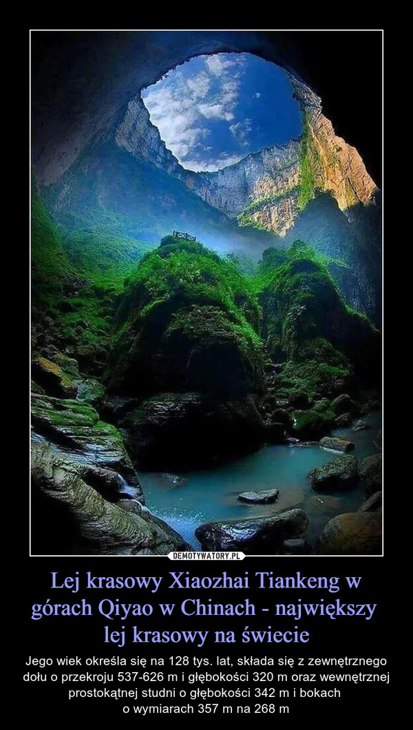 Lej krasowy Xiaozhai Tiankeng w górach Qiyao w Chinach - największy lej krasowy na świecie – Jego wiek określa się na 128 tys. lat, składa się z zewnętrznego dołu o przekroju 537-626 m i głębokości 320 m oraz wewnętrznej prostokątnej studni o głębokości 342 m i bokach o wymiarach 357 m na 268 m 
