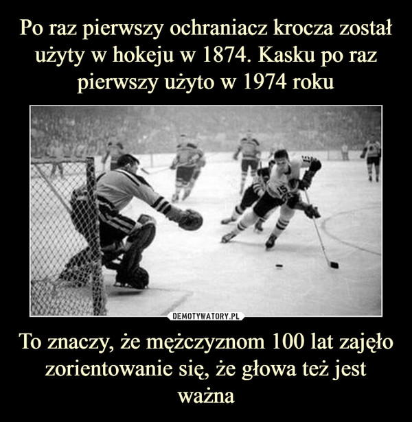 Po raz pierwszy ochraniacz krocza został użyty w hokeju w 1874. Kasku po raz pierwszy użyto w 1974 roku To znaczy, że mężczyznom 100 lat zajęło zorientowanie się, że głowa też jest ważna