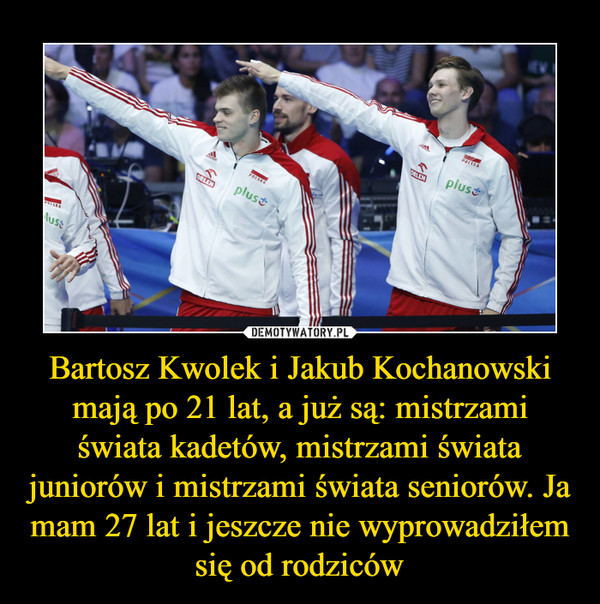 Bartosz Kwolek i Jakub Kochanowski mają po 21 lat, a już są: mistrzami świata kadetów, mistrzami świata juniorów i mistrzami świata seniorów. Ja mam 27 lat i jeszcze nie wyprowadziłem się od rodziców