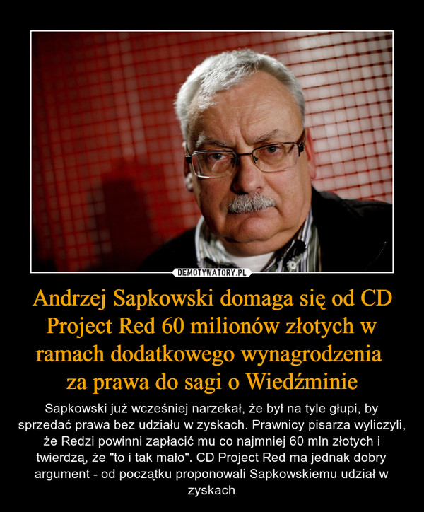 Andrzej Sapkowski domaga się od CD Project Red 60 milionów złotych w ramach dodatkowego wynagrodzenia za prawa do sagi o Wiedźminie – Sapkowski już wcześniej narzekał, że był na tyle głupi, by sprzedać prawa bez udziału w zyskach. Prawnicy pisarza wyliczyli, że Redzi powinni zapłacić mu co najmniej 60 mln złotych i twierdzą, że "to i tak mało". CD Project Red ma jednak dobry argument - od początku proponowali Sapkowskiemu udział w zyskach 