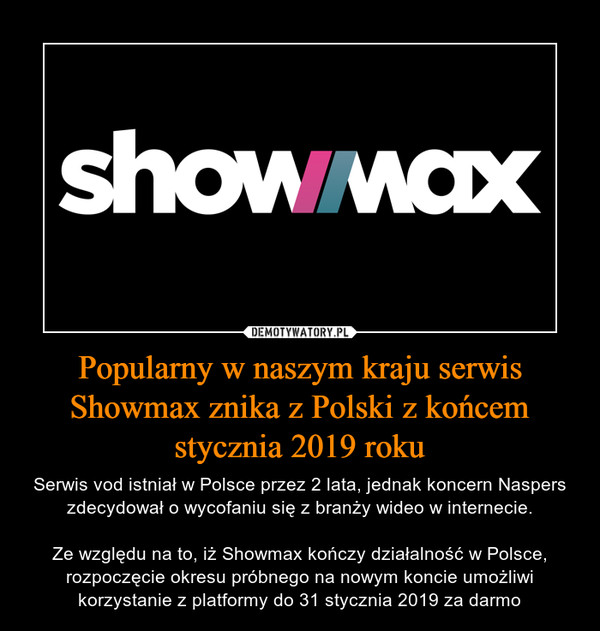 Popularny w naszym kraju serwis Showmax znika z Polski z końcem stycznia 2019 roku – Serwis vod istniał w Polsce przez 2 lata, jednak koncern Naspers zdecydował o wycofaniu się z branży wideo w internecie.Ze względu na to, iż Showmax kończy działalność w Polsce, rozpoczęcie okresu próbnego na nowym koncie umożliwi korzystanie z platformy do 31 stycznia 2019 za darmo 