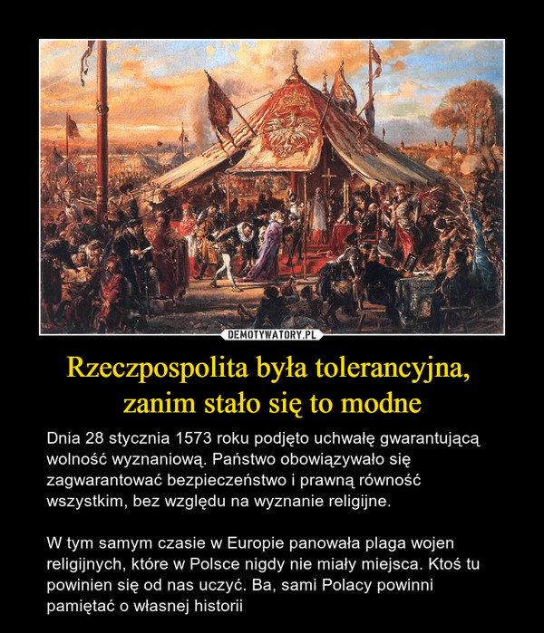 Rzeczpospolita była tolerancyjna, zanim stało się to modne – Dnia 28 stycznia 1573 roku podjęto uchwałę gwarantującą wolność wyznaniową. Państwo obowiązywało się zagwarantować bezpieczeństwo i prawną równość wszystkim, bez względu na wyznanie religijne. W tym samym czasie w Europie panowała plaga wojen religijnych, które w Polsce nigdy nie miały miejsca. Ktoś tu powinien się od nas uczyć. Ba, sami Polacy powinni pamiętać o własnej historii 