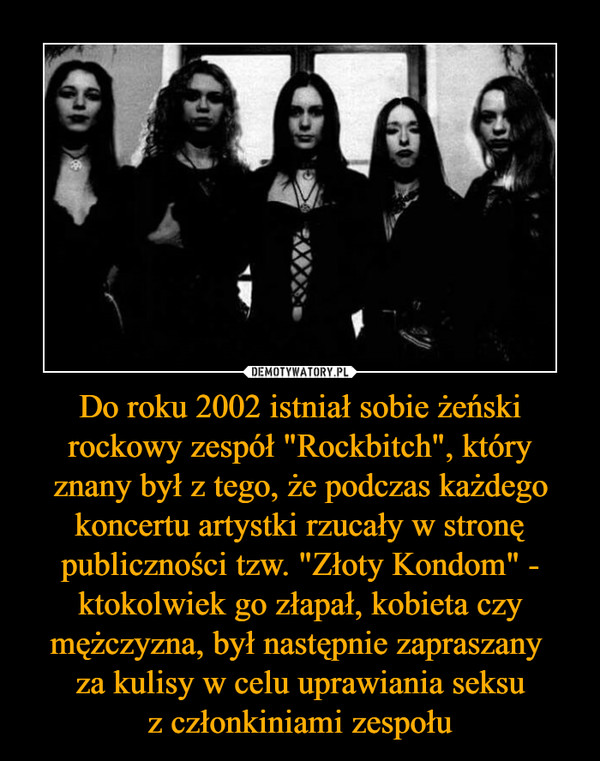 Do roku 2002 istniał sobie żeński rockowy zespół "Rockbitch", który znany był z tego, że podczas każdego koncertu artystki rzucały w stronę publiczności tzw. "Złoty Kondom" - ktokolwiek go złapał, kobieta czy mężczyzna, był następnie zapraszany 
za kulisy w celu uprawiania seksu
z członkiniami zespołu